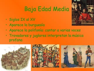 Baja Edad Media
• Siglos IX al XV
• Aparece la burguesía
• Aparece la polifonía: cantar a varias voces
• Trovadores y juglares interpretan la música
profana
 