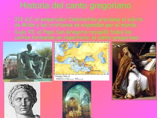 Historia del canto gregoriano
• 313 d.C.:el emperador Constantino proclama el edicto
de Milán y los cristianos se expanden por el mundo.
• Siglo VI: el Papa San Gregorio recopiló todos los
cantos formando un repertorio, el canto gregoriano.
 