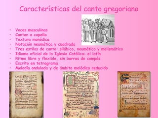 Características del canto gregoriano
• Voces masculinas
• Cantan a capella
• Textura monódica
• Notación neumática y cuadrada
• Tres estilos de canto: silábico, neumático y melismático
• Idioma oficial de la Iglesia Católica: el latín
• Ritmo libre y flexible, sin barras de compás
• Escrito en tetragrama
• Melodía ondulada y de ámbito melódico reducido
 