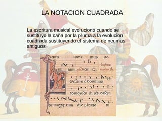 LA NOTACION CUADRADA
La escritura musical evolucionó cuando se
sustituyo la caña por la pluma a la evolucion
cuadrada sustituyendo el sistema de neumas
antiguos
 