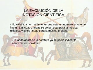 LA EVOLUCIÓN DE LA
NOTACIÓN CIENTÍFICA
· No existia la norma de tener que usar un numero exacto de
lineas. Las cuatro lineas se solían usar para la música
religiosa y cinco lineas para la música profana.
· Cuando apareció la partitura ya se podía indicar la
altura de los sonidos
 