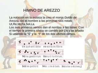 HIMNO DE AREZZO
La notación en la música la creo el monje Guido de
Arezzo, dio el nombre a las primeras seis notas:
Ut,Re,Mi,Fa,Sol,La.
Los seis primeros versos dan el nombre a las notas. Con
el tiempo la primera silaba se cambio por Do y se añadio
Si uniendo la “S” y la “I” de los dos ultimos versos.
 