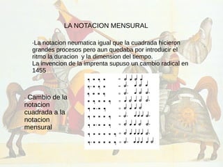 LA NOTACION MENSURAL
·La notacion neumatica igual que la cuadrada hicieron
grandes procesos pero aun quedaba por introducir el
ritmo la duracion y la dimension del tiempo.
La invencion de la imprenta supuso un cambio radical en
1455
· Cambio de la
notacion
cuadrada a la
notacion
mensural
 