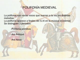 POLIFONÍA MEDIEVAL
La polifonía son varias voces que suenan a la vez en distintas
melodías.
La polifonía aparece a finales del S.XI en la música occidental.
Se distinguen 3 periodos:
-Polifonía primitiva
-Ars Antiqua
-Ars Nova
 