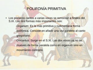 POLIFONÍA PRIMITIVA
● Los primeros cantos a varias voces se remontan a finales del
S.IX. Las dos formas más importantes son:
-Organum: Es la más primitiva y rudimentaria forma
polifónica. Consiste en añadir una voz paralela al canto
gregoriano.
-Discantus: Surge en el S.XI. Las dos voces ya no se
mueven de forma paralela como en organum sino en
movimiento contrario.
 