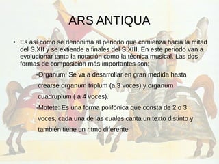 ARS ANTIQUA
● Es así como se denonima al periodo que comienza hacia la mitad
del S.XII y se extiende a finales del S.XIII. En este periodo van a
evolucionar tanto la notación como la técnica musical. Las dos
formas de composición más importantes son:
-Organum: Se va a desarrollar en gran medida hasta
crearse organum triplum (a 3 voces) y organum
cuadruplum ( a 4 voces).
-Motete: Es una forma polifónica que consta de 2 o 3
voces, cada una de las cuales canta un texto distinto y
también tiene un ritmo diferente
 