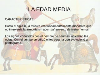 LA EDAD MEDIA
CARACTERISTICAS:
Hasta el siglo X, la música era fundamentalmente monódica que
no intervenía la armonía sin acompañamiento de instrumentos.
Los signos conocidos con el nombre de neumas indicaban las
notas. Con el tiempo se utilizó el tetragrama que evolucionó al
pentagrama.
 