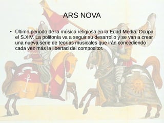 ARS NOVA
● Último periodo de la música religiosa en la Edad Media. Ocupa
el S.XIV. La polifonía va a seguir su desarrollo y se van a crear
una nueva serie de teorías musicales que irán concediendo
cada vez más la libertad del compositor.
 