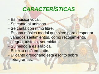 CARACTERÍSTICAS
- Es música vocal.
- Se canta al unísono.
- Se canta con ritmo libre.
- Es una música modal que sirve para despertar
variados sentimientos, como recogimiento,
alegría, tristeza, serenidad…
- Su melodía es silábica.
- El texto está en Latín.
- El canto gregoriano está escrito sobre
tetragramas.
 