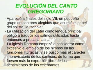 EVOLUCIÓN DEL CANTO
GREGORIANO
- Apareció a finales del siglo VII, un pequeño
grupo de cantores alegidos que asumió el papel
del solista, la “schola”.
- La utilización del Latín como lengua principal
obligó a traducir los salmos utilizados hasta
entonces a prosa la latina.
- La iglesia Romana empezó a considerar como
excesivo el empleo de los himnos en las
funciones litúrgicas, y se buscó más el carácter
improvisatorio de los cánticos, de forma que
fuesen más la expresión libre de los
sentimientos de los celebrantes.
 