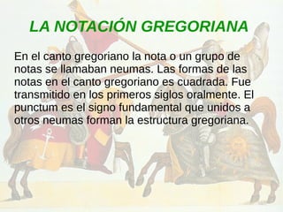 LA NOTACIÓN GREGORIANA
En el canto gregoriano la nota o un grupo de
notas se llamaban neumas. Las formas de las
notas en el canto gregoriano es cuadrada. Fue
transmitido en los primeros siglos oralmente. El
punctum es el signo fundamental que unidos a
otros neumas forman la estructura gregoriana.
 