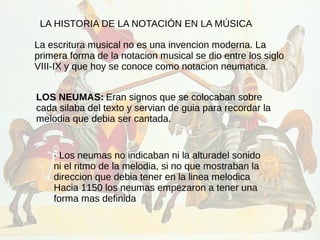 LA HISTORIA DE LA NOTACIÓN EN LA MÚSICA
La escritura musical no es una invencion moderna. La
primera forma de la notacion musical se dio entre los siglo
VIII-IX y que hoy se conoce como notacion neumatica.
LOS NEUMAS: Eran signos que se colocaban sobre
cada silaba del texto y servian de guia para recordar la
melodia que debia ser cantada.
· Los neumas no indicaban ni la alturadel sonido
ni el ritmo de la melodia, si no que mostraban la
direccion que debia tener en la linea melodica
Hacia 1150 los neumas empezaron a tener una
forma mas definida
 