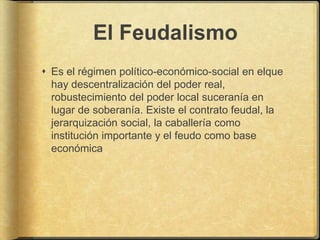 El Feudalismo
 Es el régimen político-económico-social en elque
  hay descentralización del poder real,
  robustecimiento del poder local suceranía en
  lugar de soberanía. Existe el contrato feudal, la
  jerarquización social, la caballería como
  institución importante y el feudo como base
  económica
 