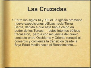 Las Cruzadas
 Entre los siglos XI y XIII el La Iglesia promovió
  nueve expediciones bélicas hacia Tierra
  Santa, debido a que ésta había caído en
  poder de los Turcos … estos intentos bélicos
  fracasaron, pero a consecuencia del nuevo
  contacto entre Occidente y Oriente renació el
  comercio y comienza la transición desde la
  Baja Edad Media hacia el Renacimiento….
 