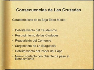Consecuencias de Las Cruzadas

Características de la Baja Edad Media:


 Debilitamiento del Feudalismo
 Resurgimiento de las Ciudades
 Reaparición del Comercio
 Surgimiento de La Burguesía
 Debilitamiento del Poder del Papa
 Nuevo contacto con Oriente da paso al
  Renacimiento
 