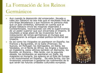 La Formación de los Reinos
Germánicos
 Aun cuando la deposición del emperador, llevada a
cabo por Odoacro no sea más que el resultado final de
una larga decadencia y que inclusive no parezca más
que un acto simbólico, tomando en cuenta que el
propio Odoacro envía las insignias imperiales a
Constantinopla, reconociendo con ello la supervivencia
de un poder superior que aun encarnaba el Imperio. El
resultado a largo plazo de las invasiones fue la
instauración de reinos germánicos en Europa que
reemplazaron la antigua unidad político-territorial del
Imperio.
 Es así como los Visigodos se asentaron en España; los
Francos y Burgundios, en la Galia (Francia); los
Suevos, en Portugal; los Ostrogodos, en Italia; los
Vándalos, en el Norte de África, los Anglos y Sajones
en Inglaterra, estos últimos también en Alemania; los
Escotos, en Escocia... Más tarde, con la segunda
oleada, los lombardos se asentaran en Italia, los
magiares en Hungría, los eslavos en el Este de Europa
y los musulmanes en España… De esta forma, con las
invasiones comienzan a gestarse los rudimentos de lo
que serán las futuras unidades culturales europeas.
 