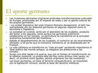 El aporte germano
 Las invasiones germanas originaron profundas transformaciones culturales
en Europa, provocadas por el impacto de estas y por el aporte cultural de
los propios germanos:
 - La unidad lingüística del viejo Imperio Romano desapareció, el latín fue
reemplazado por los dialectos germanos en algunas regiones como la
Germania e Inglaterra.
 La sociedad se ruralizó, tanto por el abandono de las ciudades, producto
del temor a los saqueos, como porque los germanos prefirieron
establecerse en los campos. La agricultura se transformó en la actividad
económica fundamental del medioevo.
 Debido al despoblamiento de las ciudades, el comercio se vio severamente
afectado, a tal punto que la economía monetaria se ve desplazada por el
trueque.
 La vida cotidiana se transforma en “vida privada” perdiendo importancia el
ideal público del mundo antiguo, al relegarse las poblaciones a los
campos.
 Surge una elite ligada a la guerra, que con el tiempo se transformarán en
la nobleza medieval. La propia idea del Rey como primus inter pares, es
decir, un primero entre iguales, parece originarse con las invasiones.
 Las leyes germanas, en base al derecho consuetudinario, se mezclaron
con la legislación romana, siendo la base del derecho medieval.
 