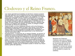Clodoveo y el Reino Franco.
 Los reinos germánicos fundados en territorio romano tuvieron
una vida azarosa y en la mayoría de los casos desaparecieron
rápidamente. Los más estables fueron los visigodos, en España,
cuyo reino sucumbió tras la invasión musulmana en 711; los
lombardos en Italia, un reino que nunca logró una verdadera
unidad política y que cayó víctima de sus debilidades internas y
la invasión llevada a cabo por Carlomagno; y los francos, en
Galia, los que a pesar de sus problemas internos, lograron dar
forma a un Imperio que recobró, en parte, la antigua unidad
alcanzada por Roma en Odccidente.
 Hacia el siglo V, el rey Clodoveo (Clovis) unió a los francos y
estableció su dominio sobre la Galia, tras vencer a los últimos
funcionarios imperiales e imponerse sobre los alamanes en
Tobiac (496) y a los visigodos en Vioullé (507). Fundando una
dinastía (los merovingios) que gobernaran a los francos por
más de doscientos años.
 Paralelamente, a instancias de su esposa Clotilde, se bautiza al
catolicismo en la navidad del 496 (o 499) convirtiéndose en el
primer rey bárbaro que del paganismo se convierte en católico,
convirtiéndose, además en un poderoso aliado de la Iglesia.
 Tras Clodoveo, el Reino Franco entra en una etapa de altos y
bajos, y tras el reinado de Dagoberto (603-639) la dinastía de
los merovingios entró en franca decadencia, de ahí en adelante
a la dinastía de los merovingios se les conoce como los “reyes
holgazanes”, puesto que el verdadero poder lo tenían los mayor
domus (jefes del ejército).
Bautismo de Clodoveo,
mediante este acto la Iglesia
encuentra un poderoso aliado
en la persona del rey de los
francos, además obtiene un
importante número de nuevos
súbditos, ya que al bautizarse
el rey también lo hacían los
súbditos.
 