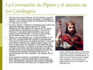 La Coronación de Pipino y el ascenso de
los Carolingios
 Uno de los mayor domus, Carlos Martel, logrará
obtener una mayor cuota de poder y prestigio al
vencer a los musulmanes en la batalla de Poitiers
(o Tours) en el 732.
 Su hijo, Pipino “el Breve” encabezó una suerte de
golpe de Estado, legitimado por el Papa,
mediante el cual depone al último de los reyes
merovingios, haciéndose coronar “rey de los
francos”, y de paso legitimando lo que ya se
producía en los hechos: no era el merovingio
quien gobernaba, sino su mayor domus.
 Pipino, es consagrado por el papa Esteban II el
año 751, siendo además ungido y proclamado
“rey de lo francos por la gracia de Dios”, con este
acto Pipino obtenía una legitimidad divina, era
rey no sólo ante los hombres, sino también por
voluntad de Dios. A cambio, el nuevo rey otorgó
al Papa el territorio de los lombardos en Italia,
dando origen a los llamados Estados Pontificios,
mediante la llamada “Donación de Pipino” y
aumentando con ello el poder y la riqueza de la
Iglesia.
 A la muerte de Pipino, la dinastía carolingia
alcanzará su máximo esplendor a través de su
hijo, Carlomagno, quien es coronado emperador,
en la navidad del año 800, por el papa León III.
Pipino el Breve da origen a la dinastía
carolingia al deponer al último de los
reyes merovingios. Paralelamente, se
hace coronar y ungir rey por el papa,
acto mediante el cual otorga una
legitimidad divina a su dinastía y su
dignidad real.
 