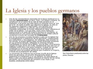 La Iglesia y los pueblos germanos
 Una de las características esenciales de la época medieval es su
marcado teocentrismo, es decir, Dios, y la religión cristiana, se
constituyen en el centro de la vida de toda persona en el
medioevo, a tal punto que ésta época es conocida como la “era
de la fe”. Es tanto el poder que adquiere la Iglesia, no sólo en
los aspectos religiosos o espirituales, sino también en lo
cotidiano, lo político y lo cultural, que es prácticamente
imposible comprender el mundo medieval sin hacer referencia al
poder de la Iglesia. Y es que ésta, como única institución
superviviente a la caída del Imperio Romano en Occidente, se
transformará en una suerte de guardiana de la unidad cultural
occidental a través del concepto de Cristiandad.
 Uno de los procesos cruciales llevados a cabo por la Iglesia fue
la evangelización e integración de los germanos, cristianizando
sus costumbres y ritos paganos. Sin embargo, este proceso no
fue sencillo, la propia Iglesia había sufrido profundas divisiones
en sus primeros tiempos, reflejadas en diversas herejías
manifestadas al interior de la Iglesia. Una de ellas, el arrianismo,
negaba el origen divino de Cristo, estableciendo que sólo era un
mediador entre Dios y los seres humanos. A pesar de que fue
condenada en el concilio de Nicea (325) el arrianismo se
expandió entre los pueblos germanos que invadieron el Imperio,
a través de la predicación de Ulfilas
 La conversión de Clodoveo fue el primer triunfo de la Iglesia
entre los germanos, al convertir directamente desde el
paganismo al cristianismo a un rey bárbaro. En esta época se
lleva a cabo una activa política misionera al interior de los reinos
germanos, con la intención de convertir a sus reyes y sus
pueblos, predicando entre éstos
San Columbano predicando entre los
pictos, Escocia
 