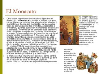 El Monacato
 Otro factor importante durante esta época es el
desarrollo del monacato, es decir, de las primeras
comunidades de monjes que vivían en las abadías o
monasterios. Dentro del monacato, surgieron dos
tipos de comunidades: los eremitas, anacoretas o
ermitaños, quienes buscaban mantenerse aislados de
la sociedad, viviendo en los bosques o los desiertos;
y las cenobitas o monásticas, quienes formaron las
primeras órdenes religiosas en una vida en común al
interior de los monasterios. A fines del siglo VI, el
irlandés Columbano establece un modelo de vida
monástica que apuntaba a la austeridad, pero es el
italiano Benito de Nursia, fundador de Montecassino,
quien al organizar la vida de los monjes con una
estricta regla, impulsa definitivamente el monacato.
En el siglo VIII, la mayoría de los monasterios
adoptan la regla benedictina, la que establecía que
los mojes debian vivir en comunidad, bajo la rígida
autoridad de un abad, y distribuir su tiempo entre la
oración, el trabajo manual y el descanso.
 El monacato fue importante, además, como centro
de transmisión y conservación de la cultura, ya que
en el interior de ellos los monjes copistas
transcribieron tanto textos sagrados como profanos.
La imagen representa
un estilita, una suerte
de eremita que vivía
sobre una columna en
Constantinopla. El
prestigio de estos
hombres,
considerados santos
por su forma de vida,
fue tal que incluso
eran requeridos para
tomar decisiones
importantes que
atañían a toda la
comunidad.
Un monje
copista,
encargado de
transcribir los
textos al
interior del
monasterio, y
de paso,
conservar la
cultura escrita
en la época
medieval
 