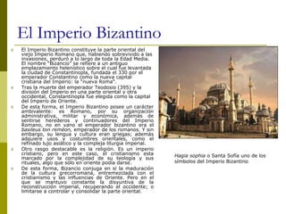 El Imperio Bizantino
 El Imperio Bizantino constituye la parte oriental del
viejo Imperio Romano que, habiendo sobrevivido a las
invasiones, perduró a lo largo de toda la Edad Media.
El nombre “Bizancio” se refiere a un antiguo
emplazamiento helenístico sobre el cual fue levantada
la ciudad de Constantinopla, fundada el 330 por el
emperador Constantino como la nueva capital
cristiana del Imperio: la “nueva Roma”.
 Tras la muerte del emperador Teodosio (395) y la
división del Imperio en una parte oriental y otra
occidental, Constantinopla fue elegida como la capital
del Imperio de Oriente.
 De esta forma, el Imperio Bizantino posee un carácter
ambivalente: es Romano, por su organización
administrativa, militar y económica, además de
sentirse herederos y continuadores del Imperio
Romano, no en vano el emperador bizantino era el
basileus ton reméon, emperador de los romanos. Y sin
embargo, su lengua y cultura eran griegas; además
adquiere usos y costumbres orientales, como el
refinado lujo asiático y la compleja liturgia imperial.
 Otro rasgo destacable es la religión. Es un imperio
cristiano, pero en este caso, el cristianismo esta
marcado por la complejidad de su teología y sus
rituales, algo que sólo en oriente podía darse.
 De esta forma, Bizancio conjuga en sí la maduración
de la cultura grecorromana, entremezclada con el
cristianismo y las influencias de Oriente. Pero en el
que se mantuvo constante la disyuntiva de la
reconstrucción imperial, recuperando el occidente; o
limitarse a controlar y consolidar la parte oriental.
Hagia sophia o Santa Sofía uno de los
símbolos del Imperio Bizantino
 