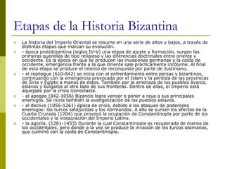 Etapas de la Historia Bizantina
 La historia del Imperio Oriental se resume en una serie de altos y bajos, a través de
distintas etapas que marcan su evolución.
 - época protobizantina (siglos IV-V) una etapa de ajuste y formación, surgen las
primeras querellas de tipo religioso y las diferencias doctrinales entre oriente y
occidente. Es la época en que se producen las invasiones germanas y la caída de
occidente, emergencia frente a la que Oriente sale prácticamente incólume. Al final
de esta etapa se produce el intento de reconquista por parte de Justiniano.
 - el repliegue (610-842) se inicia con el enfrentamiento entre persas y bizantinos,
continuando con la emergencia provocada por el Islam y la pérdida de las provincias
de Siria y Egipto a manos de éstos. También por la amenaza de los pueblos ávaros,
eslavos y búlgaros al otro lado de sus fronteras. Dentro de ellas, el Imperio está
aquejado por la crisis iconoclasta.
 - el apogeo (842-1056) Bizancio logra vencer o poner a raya a sus principales
enemigos. Se inicia también la evangelización de los pueblos eslavos.
 - el declive (1056-1261) época de crisis, debido a los ataques de poderosos
enemigos: los turcos seldjúcidas y los normandos. A ello se suman los efectos de la
Cuarta Cruzada (1204) que provocó la ocupación de Constantinopla por parte de los
occidentales y la instauración del Imperio Latino.
 - la agonía. (1261-1453) Durante la cual Constantinopla es recuperada de manos de
los occidentales, pero donde a la vez se produce la invasión de los turcos otomanos,
que culminó con la caída de Constantinopla.
 