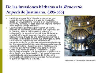 De las invasiones bárbaras a la Renovatio
Imperii de Justiniano. (395-565)
 La primera etapa de la historia bizantina es una
etapa de conformación y a la vez de transición,
desde un universalismo romano a un ecumenismo
bizantino, es decir, el paso desde el Imperio Romano
a un Imperio Griego Medieval.
 Las invasiones germanas provocaron un fuerte
impacto en occidente, culminando con la pérdida de
la parte occidental del Imperio Romano y la
instauración de los reinos germánicos. En la parte
oriental, el Imperio logró desviar a los invasores
básicamente a través de una política de sobornos o
incitando las rivalidades entre sus enemigos. La otra
característica importante del periodo es el
surgimiento de los problemas religiosos derivados de
las discusiones teológicas, sobre todo en relación a la
cuestión trinitaria. Surgiendo así el nestorianismo
(sostenía que la Virgen María era sólo madre de
Cristo y no Madre de Dios o “Theotokos”) cuyos
detractores sostenían que relativizaba la importancia
de la Pasión y la Resurrección. Y el Monofisismo que
exacerbaba la naturaleza divina de Cristo, pero
minimizaba el papel de su naturaleza humana hasta
el punto de reducirla a la nada.
Interior de la Catedral de Santa Sofía
 
