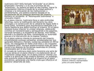  Justiniano (527-565) llamado “el Grande” es el último
emperador “romano” y a la vez el primero de los
“bizantinos”. Su política se basó en dos frentes: lograr la
consolidación interna a través de la unidad política y
religiosa y la renovación de las instituciones; y
paralelamente, una política exterior basada en la
recuperación de los antiguos dominios del Imperio
Romano en occidente: la “Reconquista Justinianea” o
renovatio imperii.
 En el plano interno, Justiniano lleva a cabo profundas
reformas, como la codificación del Derecho (su obra
principal) y la construcción de la catedral de Hagia Sofía o
santa Sofía, verdadera joya arquitectónica dedicada a la
Santa Sabiduría que debía iluminar el Imperio. En el plano
religioso busca imponer la unidad religiosa, celebrando
concilios en Constantinopla y persiguiendo a los paganos,
cerrando templos y la Academia de Atenas. Hizo frente,
además a la rebelión de Nika, consolidando su autoridad
gracias a la intervención de su esposa Teodora.
 En el plano externo intenta la renovación del Imperio,
emprendiendo exitosas campañas, encabezadas por sus
generales Belisario y Narsés, contra los vándalos en África
(533), los ostrogodos en Italia (535-552) y los visigodos
en Hispania (552). Aunque posteriormente hubo de hacer
frente a los ataques de los persas sasánidas en Oriente,
encabezados por el sha Cosroes.
 El reinado de Justiniano dejó como herencia una serie de
nuevas obras en el plano interior y la elaboración de un
importante código legal. En el plano exterior intentó una
vuelta a la gloria del viejo Imperio Romano, sin embargo,
esta aventura externa desangró al Imperio en el plano
económico, generando una fuerte crisis que influirá en el
posterior desarrollo de este.
Justiniano (imagen superior) y
Teodora (inferior) representados
junto a la corte imperial
 