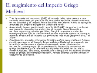 El surgimiento del Imperio Griego
Medieval
 Tras la muerte de Justiniano (565) el Imperio debe hacer frente a una
serie de invasiones por parte de los lombardos en Italia, ávaros y eslavos
en los Balcanes y el Imperio Persa Sasánida en Oriente. A ello se agrega la
amenaza del Imperio Búlgaro en la frontera norte.
 Aun cuando bajo el gobierno de Heraclio (610-641) se produce un breve
momento de recuperación al derrotar al Imperio Persa Sasánida y
recobrar algunas provincias perdidas. Surgirá un nuevo y poderoso
enemigo que no sólo se transformará en una evidente amenaza, sino que
además arrebatará al Imperio sus provincias más ricas (Egipto y Siria): el
Islam.
 Con Heraclio, además, el Imperio Bizantino enfoca su atención en Oriente,
constituyéndose en el llamado Imperio Griego Medieval. Aun cuando los
bizantinos se llamasen a sí mismos romanos; los occidentales los
reconocían como griegos. El propio Heraclio instaura la denominación
griega de Basileus para referirse a la dignidad imperial, en vez de la
romana Augusto. Establece, además que la lengua en los asuntos oficiales
fuese el griego, en reemplazo del latín. Adopta además algunos modos y
costumbres de oriente.
 