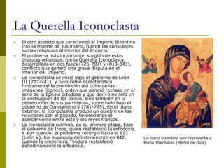 La Querella Iconoclasta
 El otro aspecto que caracterizó al Imperio Bizantino
tras la muerte de Justiniano, fueron las constantes
luchas religiosas al interior del Imperio.
 El problema más importante, surgido de estas
disputas religiosas, fue la Querella Iconoclasta,
desarrollada en dos fases (726-787) y (813-843),
conflicto que generó una grave disputa en el
interior del Imperio.
 La Iconoclastía se inició bajo el gobierno de León
III (717-741), y tuvo como característica
fundamental la prohibición del culto de las
imágenes (íconos), orden que generó rechazo en el
seno de la Iglesia ortodoxa y que derivó no sólo en
la destrucción de los íconos, sino también en la
persecución de sus partidarios, sobre todo bajo el
gobierno de Constantino V (741-775). En el plano
exterior, la Iconoclastía produjo un quiebre en las
relaciones con el papado, favoreciendo el
acercamiento entre éste y los reyes francos.
 La Iconoclastía culminó, en su primera etapa, bajo
el gobierno de Irene, quien restableció la ortodoxia.
Y aun cuando, el problema resurgió hacia el 813
(León V), fue superado definitivamente en 842,
cuando la emperatriz Teodora restableció
definitivamente la ortodoxia.
Un ícono bizantino que representa a
María Theotokos (Medre de Dios)
 