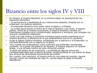 Autor: Camilo Bustos Montoya 2009
slideshare
Bizancio entre los siglos IV y VIII
 En síntesis, el Imperio Bizantino, en su primera etapa, se caracterizó por los
siguientes elementos:
 - La permanencia y estabilidad de sus instituciones estatales, dirigidas por un
emperador con poderes absolutos.
 - El emperador bizantino tiene poder sobre la Iglesia y el Estado.
 - La ciudad siguió siendo el centro de la vida en Bizancio y por tanto, el espacio
público. Antes de la invasión musulmana, el Imperio Bizantino contaba con
importantes ciudades como Constantinopla, Alejandria y Antioquía, que contaban con
una gran cantidad de habitantes.
 -Junto a la vida urbana, la economía monetaria siguió siendo importante en el
Imperio Bizantino, a diferencia de lo que paralelamente ocurría en occidente.
 Surge la Iglesia Católica Ortodoxa, encabezada por el patriarca y el Emperador, la
cual está definiendo aun su dogma en la época.
 -Aun cuando hay emperadores, como Justiniano que pretenden reconquistar
occidente. Ya a contar del gobierno de Heraclio, el Imperio adquiere un carácter
griego, y una refinada cultura con gran influencia oriental.
 -A pesar del peligro de las invasiones, y la pérdida de algunas provincias,
Constantinopla logró salir incólume de éstas, constituyéndose en una suerte de dique
que contuvo las arremetidas provenientes de oriente.
 Aun cuando, tras Justiniano, el Imperio entra en una etapa de recesión, logrará
resurgir a partir de mediados del siglo IX, cuando llegue al poder la Dinastía
Macedónica.
 
