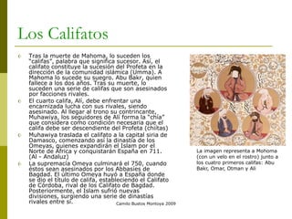 Camilo Bustos Montoya 2009
Los Califatos
 Tras la muerte de Mahoma, lo suceden los
“califas”, palabra que significa sucesor. Así, el
califato constituye la sucesión del Profeta en la
dirección de la comunidad islámica (Umma). A
Mahoma lo sucede su suegro. Abu Bakr, quien
fallece a los dos años. Tras su muerte, lo
suceden una serie de califas que son asesinados
por facciones rivales.
 El cuarto califa, Alí, debe enfrentar una
encarnizada lucha con sus rivales, siendo
asesinado. Al llegar al trono su contrincante,
Muhawiya, los seguidores de Alí forma la “chía”
que considera como condición necesaria que el
califa debe ser descendiente del Profeta (chiítas)
 Muhawiya traslada el califato a la capital siria de
Damasco, comenzando así la dinastía de los
Omeyas, quienes expandirán el Islam por el
Norte de África y conquistarán España en 711.
(Al - Andaluz)
 La supremacía Omeya culminará el 750, cuando
éstos sean asesinados por los Abbasíes de
Bagdad. El último Omeya huyó a España donde
se dio el título de califa, estableciendo el Califato
de Córdoba, rival de los Califato de Bagdad.
Posteriormente, el Islam sufrió nuevas
divisiones, surgiendo una serie de dinastías
rivales entre sí.
La imagen representa a Mohoma
(con un velo en el rostro) junto a
los cuatro primeros califas: Abu
Bakr, Omar, Otman y Ali
 