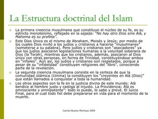 Camilo Bustos Montoya 2009
La Estructura doctrinal del Islam
 La primera creencia musulmana que constituye el núcleo de su fe, es su
estricto monoteísmo, reflejado en la sajada: “No hay otro Dios sino Alá, y
Mahoma es su profeta”.
 Este Dios Único es el mismo de Abraham, Moisés y Jesús; por medio de
los cuales Dios invitó a los judíos y cristianos a hacerse “musulmanes”
(someterse a su palabra). Pero judíos y cristianos son “asociadores” ya
que los judíos asociaron legislaciones humanas a la voluntad soberana de
Dios (la Torah), mientras que los cristianos, además, asociaron al Dios
único con otras personas, en forma de Trinidad, constituyéndose ambos
en “infieles”. Aún así, los judíos y cristianos son respetados, porque a
pesar de su “infidelidad” constituyen religiones del “libro”, conociendo
parte de la revelación.
 La segunda creencia musulmana consiste en la certeza de que la
comunidad islámica (Umma) la constituyen los “creyentes en Alá (Dios)”
que están llamados a conquistar a toda la humanidad.
 Los otros aspectos son la fe en la justicia divina de este mundo: Alá
bendice al hombre justo y castiga al injusto. La Providencia: Alá es
omnisciente y omnipotente”: todo lo puede, lo sabe y prevé. El Juicio
Final, para el cual todo fiel debe prepararse en vida para el momento de la
muerte.
 