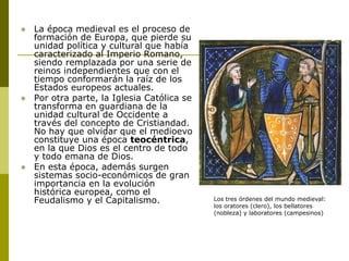  La época medieval es el proceso de
formación de Europa, que pierde su
unidad política y cultural que había
caracterizado al Imperio Romano,
siendo remplazada por una serie de
reinos independientes que con el
tiempo conformarán la raíz de los
Estados europeos actuales.
 Por otra parte, la Iglesia Católica se
transforma en guardiana de la
unidad cultural de Occidente a
través del concepto de Cristiandad.
No hay que olvidar que el medioevo
constituye una época teocéntrica,
en la que Dios es el centro de todo
y todo emana de Dios.
 En esta época, además surgen
sistemas socio-económicos de gran
importancia en la evolución
histórica europea, como el
Feudalismo y el Capitalismo. Los tres órdenes del mundo medieval:
los oratores (clero), los bellatores
(nobleza) y laboratores (campesinos)
 