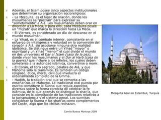 Camilo Bustos Montoya 2009
 Además, el Islam posee cinco aspectos institucionales
que determinan su organización socioreligiosa:
 - La Mezquita, es el lugar de oración, donde los
musulmanes se “postran” para expresar su
“sometimiento” a Alá. Los musulmanes deben orar en
dirección a La Meca, y para ello, cada Mezquita posee
un “mijrab” que marca la dirección hacia La Meca.
 - El Viernes, es considerado un día de descanso en el
mundo musulmán.
 - La Yihad, es el combate interior, consistente en el
esfuerzo de inteligencia y voluntad en la conversión del
corazón a Alá, sin asociarse ninguna otra realidad
idolátrica. Se distingue entre un Yihad “mayor” o
espiritual y un Yihad “menor” el cual divide el mundo
en dos universos: el Dar al Islam (casa de la paz),
donde viven los musulmanes y el Dar al Harb (casa de
la guerra) que incluye a los infieles, los cuales deben
someterse a la autoridad islámica, convertirse o morir.
 - El Corán, el libro sagrado, palabra de Alá, y que
Mahoma sólo la transmite. Es también un código
religioso, ético, moral, civil que involucra el
ordenamiento completo de la Umma.
 - Hadith, la tradición oral que se remonta a las
enseñanzas de Mahoma. La tradicional oral puesta por
escrito constituye la Sunna que regula aspectos
diversos sobre la forma correcta de celebrar la fe
islámica, de la que además se distingue la shari’a, que
consiste en la compilación de las tradiciones relativas a
la jurisprudencia y el sistema penal. Los sunnitas
consideran la Sunna y las shari’as como complementos
del Corán, algo que los chiitas rechazan.
Mezquita Azul en Estambul, Turquía
 