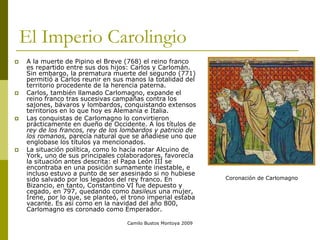 Camilo Bustos Montoya 2009
El Imperio Carolingio
 A la muerte de Pipino el Breve (768) el reino franco
es repartido entre sus dos hijos: Carlos y Carlomán.
Sin embargo, la prematura muerte del segundo (771)
permitió a Carlos reunir en sus manos la totalidad del
territorio procedente de la herencia paterna.
 Carlos, también llamado Carlomagno, expande el
reino franco tras sucesivas campañas contra los
sajones, bávaros y lombardos, conquistando extensos
territorios en lo que hoy es Alemania e Italia.
 Las conquistas de Carlomagno lo convirtieron
prácticamente en dueño de Occidente. A los títulos de
rey de los francos, rey de los lombardos y patricio de
los romanos, parecía natural que se añadiese uno que
englobase los títulos ya mencionados.
 La situación política, como lo hacía notar Alcuino de
York, uno de sus principales colaboradores, favorecía
la situación antes descrita: el Papa León III se
encontraba en una posición sumamente inestable, e
incluso estuvo a punto de ser asesinado si no hubiese
sido salvado por los legados del rey franco. En
Bizancio, en tanto, Constantino VI fue depuesto y
cegado, en 797, quedando como basileus una mujer,
Irene, por lo que, se planteó, el trono imperial estaba
vacante. Es así como en la navidad del año 800,
Carlomagno es coronado como Emperador.
Coronación de Carlomagno
 
