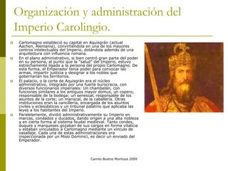 Camilo Bustos Montoya 2009
Organización y administración del
Imperio Carolingio.
 Carlomagno estableció su capital en Aquisgrán (actual
Aachen, Alemania), convirtiéndola en una de los mayores
centros intelectuales del Imperio, dotándola además de una
arquitectura con influencia romana.
 En el plano administrativo, si bien centró gran parte del poder
en su persona, al punto que la “salud” del Imperio, estuvo
estrechamente ligada a la persona del propio Carlomagno. De
esta forma, el Emperador tenía poder para convocar las
armas, impartir justicia y designar a los nobles que
gobernarían los territorios.
 El palacio, o la corte de Aquisgrán era el núcleo
administrativo, integrado por una fuerte burocracia, con
diversos funcionarios imperiales: Un chambelán, con
funciones similares a los antiguos mayor domus, un copero,
responsable de la bodega; un senescal, responsable de los
asuntos de la corte; un mariscal, de la caballería. Otras
instituciones eran la cancillería, encargada de los asuntos
civiles y eclesiásticos y un tribunal palatino que aplicaba las
leyes a los habitantes del Imperio.
 Paralelamente, dividió administrativamente su Imperio en
marcas, condados y ducados, dando origen a una alta nobleza
y en cierta forma al sistema feudal medieval. Tanto condes,
duques y marqueses gozaban de sus cargos en forma vitalicia
y estaban vinculados a Carlomagno mediante un vínculo de
vasallaje. Cada una de estas administraciones era
inspeccionada por un Missi Dominici, es decir un enviado del
Emperador.
 