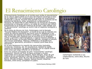 Camilo Bustos Montoya 2009
El Renacimiento Carolingio
 El Renacimiento Carolingio es el nombre que recibe el resurgimiento
de la cultura clásica latina en el seno del Imperio Carolingio a fines
de los siglos VIII y IX, constituyendo un periodo de renacimiento
intelectual y cultural. Durante este período hubo un aumento de los
estudios de literatura, artes, arquitectura, jurisprudencia y
litúrgicos. Se desarrolla el Latín Medieval y la minúscula carolingia,
proveyendo un lenguaje común y un estilo de escritura que influyó
fuertemente en la evolución histórica de Europa. Cabe señalar que
el “Renacimiento” carolingio se centró más en aspectos teológicos y
católicos.
 De la mano de Alcuino de York, Carlomagno creó la llamada
“Escuela Palatina de Aquisgrán”, a través de la cual se impulsó una
suerte de reforma educativa que tenía como fin alfabetizar a los
integrantes del sistema burocrático carolingio, surgiendo gracias a
ello, el llamado Latín Medieval que se convirtió en un lenguaje
común y permitió a administradores y viajeros hacerse entender a
través de Europa. La Escuela Palatina, además, consagró el estudio
del Trivium (gramática, retórica y dialéctica) y el Quadrivium
(astronomía, geometría, aritmética y música) como base de la
educación.
 En el arte destacaron la creación de manuscritos ilustrados,
miniaturas, mosaicos, etc. En arquitectura, destacó la capilla
palatina de Aquisgrán, de planta octogonal, con su cúpula central
entre otras que luego influirán en el románico.
 Entre los autores principales de este “renacimiento” carolingio
destacaron: Alcuino de York, la figura principal y el gran
organizador de la escuela palatina; Paulo Diácono, autor de una
Historia de los Lombardos y Vida de Gregorio Magno; Teodulfo,
poeta; Eginhardo, autor de una vida de Carlomagno; Hincmaro de
Reims, Ernoldo el Negro, Claudio, Sedulio Escoto, Walafrido
Estrabón, entre otros, completan el cuadro.
Carlomagno recibiendo a sus
colaboradores, entre ellos, Alcuino
de York
 