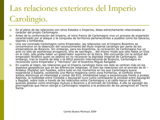 Camilo Bustos Montoya 2009
Las relaciones exteriores del Imperio
Carolingio.
 En el plano de las relaciones con otros Estados o Imperios, éstas estrechamente relacionadas al
carácter del propio Carlomagno.
 Antes de la conformación del Imperio, el reino franco de Carlomagno vive un proceso de expansión
caracterizado por el ataque y la conquista de territorios pertenecientes a pueblos como los bávaros,
sajones y lombardos.
 Una vez coronado Carlomagno como Emperador, las relaciones con el Imperio Bizantino se
concentraron en la obtención del reconocimiento del título imperial carolingio por parte de los
emperadores de Bizancio. Sin embargo, para los bizantinos, la coronación de Carlomagno fue un
acto no sólo de asombrosa arrogancia, sino de sacrilegio... del mismo modo que sólo había un Dios
en el cielo, sólo podía haber un gobernador supremo en la tierra. Ello concuerda con la actitud del
emperador Nicéforo quien se obstinó en no reconocer la dignidad imperial de Carlomagno. Sin
embargo, tras la muerte de éste y la difícil posición internacional de Bizancio, Carlomagno es
reconocido como Emperador y “hermano” por el bizantino Miguel Rangabé.
 En cuanto al Islam, las relaciones que el Imperio carolingio tiene con éste se centran más en los
aspectos geopolíticos que en las diferencias religiosas. Si bien las relaciones con el emirato de Al –
Andalus (España) son hostiles, sobre todo en los momentos en los que Carlomagno busca
expandirse a España, existiendo una Marca Hispánica como zona fronteriza, el conflicto entre
ambos disminuye en intensidad a contar del 810, limitándose luego a escaramuzas frente a piratas.
Además, la hostilidad entre Córdoba y Aquisgrán tuvo como contraparte la amistad entre Aquisgrán
y Bagdad, sobre todo a través de las relaciones entre Carlomagno y el califa Harun al Rashid,
quienes poseían como enemigos mutuos a Bizancio y el emirato de Córdoba. A ello se agregan las
prerrogativas que Harun otorgó a Carlomagno respecto a la protección de los peregrinos en Tierra
Santa.
 