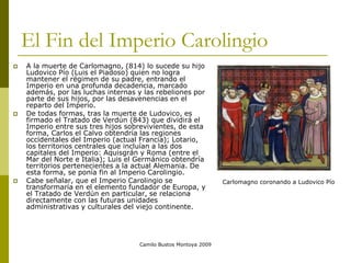 Camilo Bustos Montoya 2009
El Fin del Imperio Carolingio
 A la muerte de Carlomagno, (814) lo sucede su hijo
Ludovico Pío (Luis el Piadoso) quien no logra
mantener el régimen de su padre, entrando el
Imperio en una profunda decadencia, marcado
además, por las luchas internas y las rebeliones por
parte de sus hijos, por las desavenencias en el
reparto del Imperio.
 De todas formas, tras la muerte de Ludovico, es
firmado el Tratado de Verdún (843) que dividirá el
Imperio entre sus tres hijos sobrevivientes, de esta
forma, Carlos el Calvo obtendría las regiones
occidentales del Imperio (actual Francia); Lotario,
los territorios centrales que incluían a las dos
capitales del Imperio: Aquisgrán y Roma (entre el
Mar del Norte e Italia); Luis el Germánico obtendría
territorios pertenecientes a la actual Alemania. De
esta forma, se ponía fin al Imperio Carolingio.
 Cabe señalar, que el Imperio Carolingio se
transformaría en el elemento fundador de Europa, y
el Tratado de Verdún en particular, se relaciona
directamente con las futuras unidades
administrativas y culturales del viejo continente.
Carlomagno coronando a Ludovico Pío
 