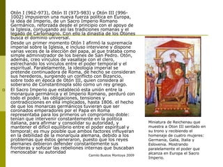 Camilo Bustos Montoya 2009
 Otón I (962-973), Otón II (973-983) y Otón III (996-
1002) impusieron una nueva fuerza política en Europa,
la idea de Imperio, de un Sacro Imperio Romano
Germánico, reforzada desde el principio con el apoyo de
la Iglesia, conjugando así las tradiciones romanas y el
legado de Carlomagno. Con ello la dinastía de los Otones
busca el dominio universal.
 Desde un primer momento Otón I afirmó la supremacía
imperial sobre la Iglesia, e incluso interviene y dispone
varias veces de la elección del papa, al que trataba como
simple administrador de los bienes de San Pedro. Otón,
además, creo vínculos de vasallaje con el clero,
estrechando los vínculos entre el poder temporal y el
espiritual. Paralelamente, la ideología imperial se
pretende continuadora de Roma, de hecho se consideran
sus herederos, surgiendo un conflicto con Bizancio,
sobre todo en época de Otón III, quien considera al
soberano de Constantinopla sólo como un rey griego.
 El Sacro Imperio que estableció esta unión entre la
monarquía germánica y el Imperio Romano, perduró con
todo el poder, las obligaciones, tensiones y
contradicciones en ella implicados, hasta 1806. el hecho
de que los monarcas germánicos tuvieran que ser
coronados emperadores por el Papa en Roma
representaba para los primeros un compromiso doble:
tenían que intervenir constantemente en la política
italiana, para afirmar y consolidar su autoridad, y
mantener el difícil equilibrio entre el poder espiritual y
temporal; es muy posible que ambos factores influyeran
en la debilidad de la monarquía alemana, debido a los
problemas que éstos generaron, puesto que los reyes
alemanes debieron defender constantemente sus
fronteras y sofocar las rebeliones internas que buscaban
menoscabar su autoridad
Miniatura de Reichenau que
muestra a Oton III sentado en
su trono y recibiendo el
homenaje de cuatro mujeres:
Germania, Galia, Italia y
Eslovenia. Mostrando
paralelamente el poder que
alcanza en Europa el Sacro
Imperio.
 
