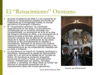 Camilo Bustos Montoya 2009
El “Renacimiento” Otoniano
 Durante el gobierno de Otón I y sus sucesores se
produce un renacimiento artístico que funde las
tradiciones de la Antigüedad Tardía, el mundo
germánico (Carolingio) y Bizancio.
 El "renacimiento otoniano" se manifiesta
especialmente en las artes y la arquitectura,
revitalizadas por el contacto renovado con
Constantinopla. La renovación de la fe en la idea
del Imperio centrada en Otón, y la renovación de la
Iglesia durante el periodo, generaron un fervor
cultural y artístico que se plasmó en las diversas
obras de la época. La proliferación de las obras
artísticas se dio principalmente en abadías y
monasterios. Abundan en la pintura los motivos
religiosos (en las miniaturas y evangeliarios) y las
representaciones de los emperadores rodeados por
su corte o militares.
 La arquitectura se inspiró en modelos carolingios y
bizantinos, destacando la capilla de Ottmarsheim
(siglo XI) y el coro de la Abadía de la Trinidad de
Essen. En escultura se producen pequeñas
esculturas en marfil y metal, principalmente
bronce, embellecidas con gemas, esmaltes,
cristales, y camafeos. En estas obras se funden las
técnicas e iconografía bizantinas con el
expresionismo típico del mundo germánico.
Interior de Ottmarsheim
 