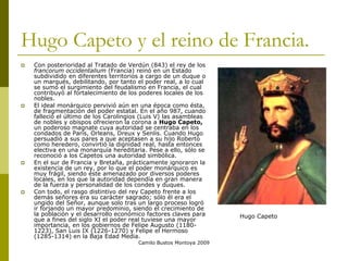 Camilo Bustos Montoya 2009
Hugo Capeto y el reino de Francia.
 Con posterioridad al Tratado de Verdún (843) el rey de los
francorum occidentalium (Francia) reinó en un Estado
subdividido en diferentes territorios a cargo de un duque o
un marqués, debilitando, por tanto el poder real, a lo cual
se sumó el surgimiento del feudalismo en Francia, el cual
contribuyó al fortalecimiento de los poderes locales de los
nobles.
 El ideal monárquico pervivió aún en una época como ésta,
de fragmentación del poder estatal. En el año 987, cuando
falleció el último de los Carolingios (Luis V) las asambleas
de nobles y obispos ofrecieron la corona a Hugo Capeto,
un poderoso magnate cuya autoridad se centraba en los
condados de París, Orleans, Dreux y Senlis. Cuando Hugo
persuadió a sus pares a que aceptasen a su hijo Roberto
como heredero, convirtió la dignidad real, hasta entonces
electiva en una monarquía hereditaria. Pese a ello, sólo se
reconoció a los Capetos una autoridad simbólica.
 En el sur de Francia y Bretaña, prácticamente ignoraron la
existencia de un rey, por lo que el poder monárquico es
muy frágil, siendo éste amenazado por diversos poderes
locales, en los que la autoridad dependía en gran manera
de la fuerza y personalidad de los condes y duques.
 Con todo, el rasgo distintivo del rey Capeto frente a los
demás señores era su carácter sagrado; sólo él era el
ungido del Señor, aunque solo tras un largo proceso logró
ir forjando un mayor predominio, siendo el crecimiento de
la población y el desarrollo económico factores claves para
que a fines del siglo XI el poder real tuviese una mayor
importancia, en los gobiernos de Felipe Augusto (1180-
1223), San Luis IX (1226-1270) y Felipe el Hermoso
(1285-1314) en la Baja Edad Media.
Hugo Capeto
 