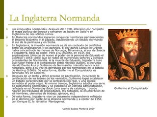 Camilo Bustos Montoya 2009
La Inglaterra Normanda
 Las conquistas normandas, después del 1050, alteraron por completo
el mapa político de Europa y sentaron las bases en Italia y en
Inglaterra de dos sólidos reinos.
 En Italia los normandos lograron conquistar territorios pertenecientes
al Imperio Bizantino y al papado, estableciendo un Estado normando
al sur de la península y en Sicilia.
 En Inglaterra, la invasión normanda se da un contexto de conflictos
entre los anglosajones y los daneses. El rey danés Canuto el Grande
había concentrado las tierras de Noruega, Dinamarca, el sur de Suecia
e Inglaterra, bajo su poder. Pero a su muerte, en 1035, los
anglosajones tomaron de nuevo el poder en la persona de Eduardo el
Confesor (1042-1066) que se rodeó de numerosos señores y clérigos
procedentes de Normandía. A la muerte de Eduardo, Inglaterra tuvo
que hacer frente a la competición entre Haroldo (sajón), el noruego
Harald Diente Azul y Guillermo de Normandía. Haroldo vence a los
noruegos, pero a su vez es derrotado por los normandos en la batalla
de Hasting (1066). De esta forma, Guillermo el Conquistador es
coronado rey en Londres.
 Después de un lento y difícil proceso de pacificación, incluyendo la
confiscación de los bienes de los vencidos, Guillermo logró establecer
un Estado caracterizado por la centralización real, y una Iglesia
sometida al poder regio. Al mismo tiempo, Inglaterra adopta una serie
de costumbres normandas y se estableció un estricta administración,
reflejada en el Domesday Book (una suerte de catalogo, ´donde
figuran los traspasos de propiedades, los poblados, la enumeración de
los hombres, utensilios de trabajo, ganado, etc)
 De esta forma, Inglaterra vive un desarrollo independiente reflejado
en el dominio por parte de la dinastía normanda y a contar de 1154,
con Enrique II, la dinastía Plantagenet.
Guillermo el Conquistador
 
