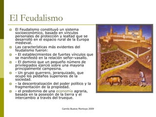 Camilo Bustos Montoya 2009
El Feudalismo
 El Feudalismo constituyó un sistema
socioeconómico, basado en vínculos
personales de protección y lealtad que se
desarrolló en el espacio rural de la Europa
medieval.
 Las características más evidentes del
feudalismo fueron:
 - El establecimientos de fuertes vínculos que
se manifestó en la relación señor-vasallo.
 - El dominio que un pequeño número de
privilegiados ejerció sobre una mayoría
principalmente campesina.
 - Un grupo guerrero, jerarquizado, que
ocupó los peldaños superiores de la
sociedad.
 - la descentralización del poder político y la
fragmentación de la propiedad.
 - el predominio de una economía agraria,
basada en la posesión de la tierra y el
intercambio a través del trueque.
 