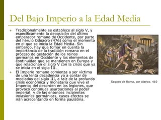 Del Bajo Imperio a la Edad Media
 Tradicionalmente se establece al siglo V, y
específicamente la deposición del último
emperador romano de Occidente, por parte
del hérulo Odoacro (476) como el momento
en el que se inicia la Edad Media. Sin
embargo, hay que tomar en cuenta la
importancia de la tradición romana en el
proceso de gestación de los reinos
germanos en Occidente y los elementos de
continuidad que se mantienen en Europa y
que relacionan el siglo V con la crisis que ya
se inicia en el siglo III.
 El Imperio romano comienza a ser víctima
de una lenta decadencia ya a contar de
mediados del siglo III, a raíz de la profunda
crisis económica y monetaria que vive el
Imperio; del desorden en las legiones, que
provocó continuas usurpaciones al poder
imperial; y de las entonces incipientes
invasiones germánicas, cuyos efectos se
irán acrecentando en forma paulatina.
Saqueo de Roma, por Alarico. 410
 