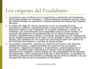 Camilo Bustos Montoya 2009
Los orígenes del Feudalismo
 Los factores que incidieron en el surgimiento y desarrollo del feudalismo
en Europa pueden ser variados, e incluso podemos plantear que las raíces
del sistema feudal ya comienza a notarse durante los tiempos del Imperio
Romano.
 A contar del siglo III, Roma comienza a vivir un periodo de crisis
económica y política, caracterizado por la disminución del circulante, el
desorden interno y las invasiones. En el plano económico y social, se
evidenció una concentración de la propiedad rural en pocas manos y el
aumento del poder de los terratenientes en los últimos tiempos del
Imperio. Paralelamente, debido a la presión generada por las migraciones
de los pueblos germanos en el limes, se les entregó a estos un permiso de
foedus, que consistía en una suerte de autorización para vivir dentro de
las fronteras del Imperio, a cambio de ayuda militar.
 Las propias invasiones, primero por parte de los hunos y los diversos
pueblos germanos, y posteriormente por parte de los normandos
(vikingos), magiares (húngaros) y musulmanes, caracterizadas por el
saqueo y la destrucción, provocaron el pánico entre la población que
abandonó las ciudades y buscó refugio en las propiedades de los grandes
terratenientes. Como consecuencia de ello y otros factores, se produjo un
dramático descenso del tamaño y cantidad de los centros urbanos y la casi
desaparición del comercio monetario en Occidente.
 
