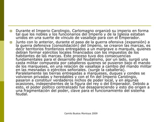 Camilo Bustos Montoya 2009
 Durante el Imperio Carolingio, Carlomagno organizó su imperio en forma
tal que los nobles y los funcionarios del Imperio y de la Iglesia estaban
unidos en una suerte de vínculo de vasallaje para con el Emperador.
 Junto con lo anterior, durante el paso de la guerra ofensiva (expansión) a
la guerra defensiva (consolidación) del Imperio, se crearon las marcas, es
decir territorios fronterizos entregados a un margrave o marqués, quienes
debían formar ejércitos locales financiados con los impuestos de los
habitantes de las marcas. Este proceso tuvo dos consecuencias
fundamentales para el desarrollo del feudalismo, por un lado, surgió una
casta militar compuesta por caballeros quienes se pusieron bajo el mando
de los marqueses, en una relación de vasallaje a cambio del mando militar
en las mesnadas o ejércitos señoriales. (surge la caballería).
Paralelamente las tierras entregadas a marqueses, duques y condes se
volvieron privadas y heredables y con el fin del Imperio Carolingio,
pasaron a constituir verdaderos nichos de poder local, y en algunas
ocasiones, independientes de la figura del rey o del Emperador. Debido a
esto, el poder político centralizado fue desapareciendo y esto dio origen a
una fragmentación del poder, clave para el funcionamiento del sistema
feudal.
 