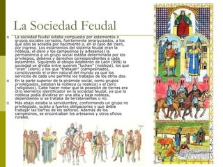 Camilo Bustos Montoya 2009
La Sociedad Feudal
 La sociedad feudal estaba compuesta por estamentos o
grupos sociales cerrados, fuertemente jerarquizados, a los
que sólo se accedía por nacimiento o, en el caso del clero,
por ingreso. Los estamentos del sistema feudal eran la
nobleza, el clero y los campesinos (y artesanos) la
permanencia a un grupo social estaba determinada por los
privilegios, deberes y derechos correspondientes a cada
estamento. Siguiendo al obispo Adalberón de Laón (998) la
sociedad se dividía entre quienes “luchan” (nobleza), los que
“oran” (clero) y los que “trabajan” (campesinado),
constituyendo el orden natural del mundo ya que los
servicios de cada uno permite los trabajos de los otros dos.
 En la parte superior de la pirámide social, como grupos
privilegiados, estaban la nobleza (y realeza) y el clero
(religiosos). Cabe hacer notar que la posesión de tierras era
otro elemento identificador en la sociedad feudal, ya que la
nobleza podía dividirse en una alta y baja nobleza,
dependiendo si se trataba de terratenientes o no.
 Más abajo estaba la servidumbre, conformando un grupo no
privilegiado, sujeto a fuertes obligaciones y que debía
trabajar las tierras de los señores. Además de los
campesinos, se encontraban los artesanos y otros oficios
rurales.
 